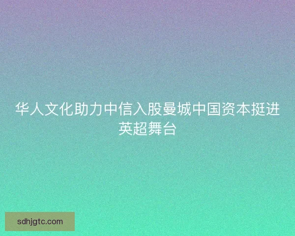 华人文化助力中信入股曼城中国资本挺进英超舞台