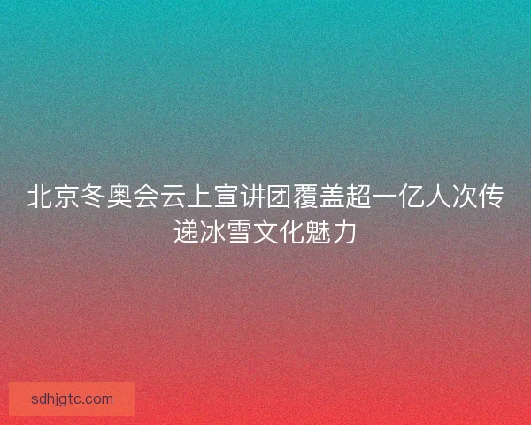 北京冬奥会云上宣讲团覆盖超一亿人次传递冰雪文化魅力