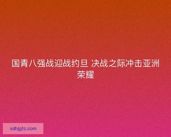 国青八强战迎战约旦 决战之际冲击亚洲荣耀
