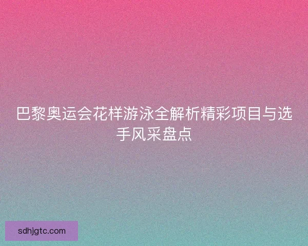巴黎奥运会花样游泳全解析精彩项目与选手风采盘点