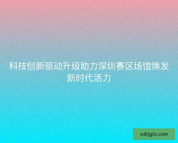 科技创新驱动升级助力深圳赛区场馆焕发新时代活力