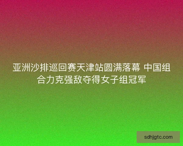 亚洲沙排巡回赛天津站圆满落幕 中国组合力克强敌夺得女子组冠军