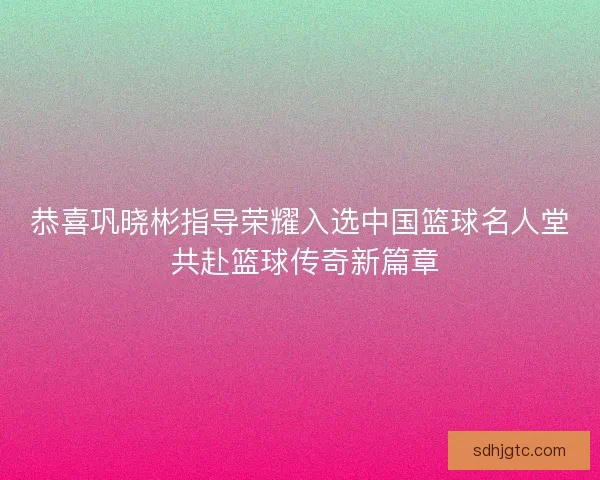 恭喜巩晓彬指导荣耀入选中国篮球名人堂 共赴篮球传奇新篇章