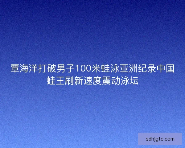 覃海洋打破男子100米蛙泳亚洲纪录中国蛙王刷新速度震动泳坛