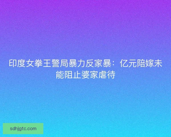印度女拳王警局暴力反家暴：亿元陪嫁未能阻止婆家虐待