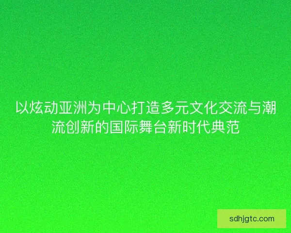 以炫动亚洲为中心打造多元文化交流与潮流创新的国际舞台新时代典范