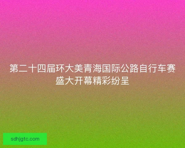 第二十四届环大美青海国际公路自行车赛盛大开幕精彩纷呈
