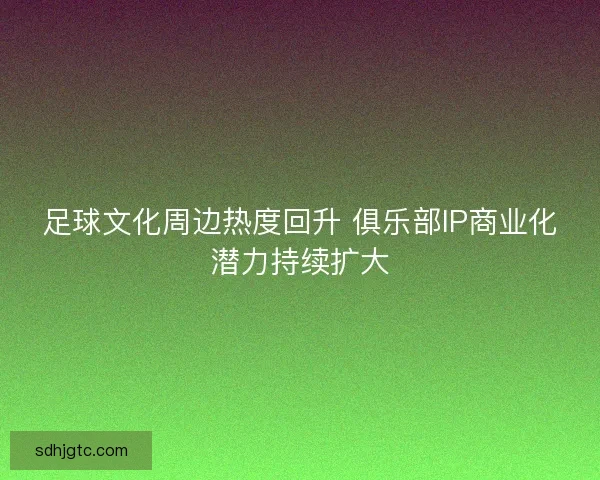 足球文化周边热度回升 俱乐部IP商业化潜力持续扩大