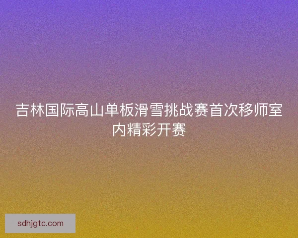 吉林国际高山单板滑雪挑战赛首次移师室内精彩开赛