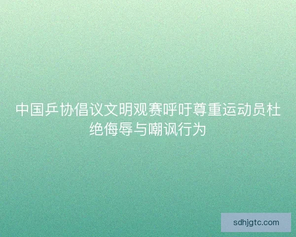 中国乒协倡议文明观赛呼吁尊重运动员杜绝侮辱与嘲讽行为