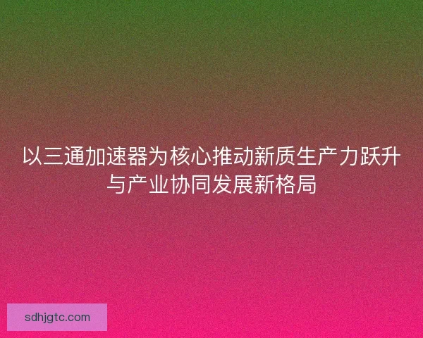 以三通加速器为核心推动新质生产力跃升与产业协同发展新格局