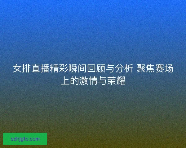 女排直播精彩瞬间回顾与分析 聚焦赛场上的激情与荣耀
