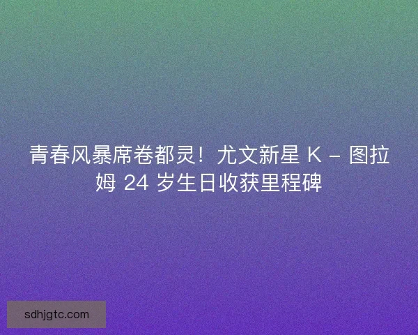 青春风暴席卷都灵！尤文新星 K - 图拉姆 24 岁生日收获里程碑