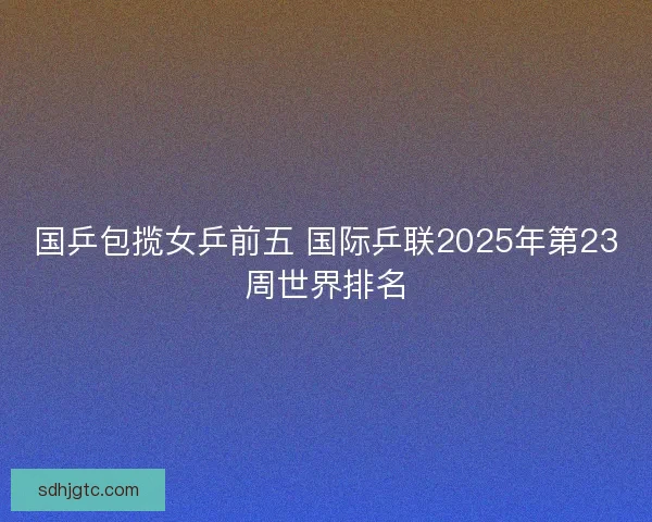 国乒包揽女乒前五 国际乒联2025年第23周世界排名