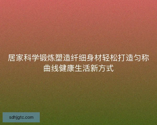 居家科学锻炼塑造纤细身材轻松打造匀称曲线健康生活新方式